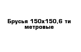 Брусья 150х150,6-ти метровые